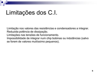 Limitações dos C.I.

Limitação nos valores das resistências e condensadores a integrar.
Reduzida potência de dissipação.
Limitações nas tensões de funcionamento.
Impossibilidade de integrar num chip bobinas ou indutâncias (salvo
se forem de valores muitíssimo pequenos).




                                                                     5
 