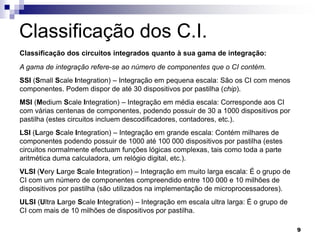 Classificação dos C.I.
Classificação dos circuitos integrados quanto à sua gama de integração:
A gama de integração refere-se ao número de componentes que o CI contém.
SSI (Small Scale Integration) – Integração em pequena escala: São os CI com menos
componentes. Podem dispor de até 30 dispositivos por pastilha (chip).
MSI (Medium Scale Integration) – Integração em média escala: Corresponde aos CI
com várias centenas de componentes, podendo possuir de 30 a 1000 dispositivos por
pastilha (estes circuitos incluem descodificadores, contadores, etc.).
LSI (Large Scale Integration) – Integração em grande escala: Contém milhares de
componentes podendo possuir de 1000 até 100 000 dispositivos por pastilha (estes
circuitos normalmente efectuam funções lógicas complexas, tais como toda a parte
aritmética duma calculadora, um relógio digital, etc.).
VLSI (Very Large Scale Integration) – Integração em muito larga escala: É o grupo de
CI com um número de componentes compreendido entre 100 000 e 10 milhões de
dispositivos por pastilha (são utilizados na implementação de microprocessadores).
ULSI (Ultra Large Scale Integration) – Integração em escala ultra larga: É o grupo de
CI com mais de 10 milhões de dispositivos por pastilha.

                                                                                        9
 