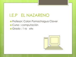 I.E.P EL NAZARENO
 Profesor:

Colan Pomachagua Claver
 Curso : computación
 Grado : 1 ro «A»

 