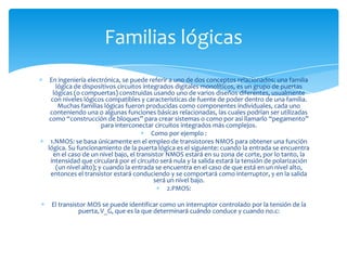Familias lógicas
En ingeniería electrónica, se puede referir a uno de dos conceptos relacionados: una familia
lógica de dispositivos circuitos integrados digitales monolíticos, es un grupo de puertas
lógicas (o compuertas) construidas usando uno de varios diseños diferentes, usualmente
con niveles lógicos compatibles y características de fuente de poder dentro de una familia.
Muchas familias lógicas fueron producidas como componentes individuales, cada uno
conteniendo una o algunas funciones básicas relacionadas, las cuales podrían ser utilizadas
como “construcción de bloques” para crear sistemas o como por así llamarlo “pegamento”
para interconectar circuitos integrados más complejos.
Como por ejemplo :
1.NMOS: se basa únicamente en el empleo de transistores NMOS para obtener una función
lógica. Su funcionamiento de la puerta lógica es el siguiente: cuando la entrada se encuentra
en el caso de un nivel bajo, el transistor NMOS estará en su zona de corte, por lo tanto, la
intensidad que circulará por el circuito será nula y la salida estará la tensión de polarización
(un nivel alto); y cuando la entrada se encuentra en el caso de que está en un nivel alto,
entonces el transistor estará conduciendo y se comportará como interruptor, y en la salida
será un nivel bajo.
2.PMOS:

El transistor MOS se puede identificar como un interruptor controlado por la tensión de la
puerta, V_G, que es la que determinará cuándo conduce y cuando no.c:

 