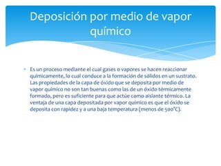 Deposición por medio de vapor
químico
Es un proceso mediante el cual gases o vapores se hacen reaccionar
químicamente, lo cual conduce a la formación de sólidos en un sustrato.
Las propiedades de la capa de óxido que se deposita por medio de
vapor químico no son tan buenas como las de un óxido térmicamente
formado, pero es suficiente para que actúe como aislante térmico. La
ventaja de una capa depositada por vapor químico es que el óxido se
deposita con rapidez y a una baja temperatura (menos de 500°C).

 