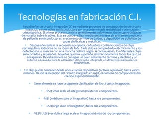 Tecnologías en fabricación C.I.
Para diseñar un circuito integrado (CI) es mediante procesos de construcción de un circuito
integrado es una oblea semiconductora con una determinada resistividad y orientación
cristalográfica. El primer proceso consiste generalmente en la formación de capas delgadas
de material sobre la oblea. Esta se puede realizar mediante procesos de crecimiento epitaxial
de películas semiconductoras, crecimiento térmico de óxidos, y deposición de polisilicio de
capas dieléctricas y metálicas.
Después de realizar la secuencia apropiada, cada oblea contiene cientos de chips
rectangulares idénticos de 1 a 10mm de lado. Cada chip es comprobado eléctricamente y los
defectuosos se marcan con una mancha de tinta negra. A continuación, los diferentes chips
son cortados y separados. Aquellos que han superado satisfactoriamente todos los test, se
encapsulan. De esta manera se consigue un buen aislamiento térmico y eléctrico y un
entorno adecuado para la utilización del circuito integrado en diferentes aplicaciones
electrónicas.
Un chip puede contener desde unos cuantos dispositivos (activos o pasivos) hasta varios
millones. Desde la invención del circuito integrado en 1958, el número de componentes ha
crecido exponencialmente.
Generalmente se hace la siguiente clasificación de los circuitos integrados:
-SSI (small scale of integration) hasta 102 componentes.
-MSI (médium scale of integration) hasta 103 componentes.
-LSI (large scale of integration) hasta 104 componentes.
-VLSI/ ULSI (very/ultra large scale of integration) más de 105 componentes.

 