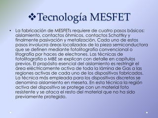 Tecnología MESFET
• La fabricación de MESFETs requiere de cuatro pasos básicos:
aislamiento, contactos óhmicos, contactos Schottky y
finalmente pasivación y metalización. Cada uno de estos
pasos involucra áreas localizadas de la pieza semiconductora
que se definen mediante fotolitografía convencional o
litografía por haces de electrones. Las técnicas de
fotolitografía o MBE se explican con detalle en capítulos
previos. El propósito esencial del aislamiento es restringir el
área eléctricamente activa de toda la lámina de Gas a las
regiones activas de cada uno de los dispositivos fabricados.
La técnica más empleada para los dispositivos discretos se
denomina aislamiento en meseta. En esta técnica la región
activa del dispositivo se protege con un material foto
resistente y se ataca el resto del material que no ha sido
previamente protegido.

 