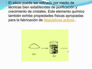  El silicio puede ser refinado por medio de
técnicas bien establecidas de purificación y
crecimiento de cristales. Este elemento químico
también exhibe propiedades físicas apropiadas
para la fabricación de dispositivos activos .
 