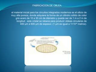 FABRICACION DE OBLEA.
el material inicial para los circuitos integrados modernos es el silicio de
muy alta pureza, donde adquiere la forma de un cilindro sólido de color
gris acero de 10 a 30 cm de diámetro y puede ser de 1 m a 2 m de
longitud . este cristal se rebana para producir obleas circulares de
400 μm a 600 μm de espesor, (1 μm es igual a 1×10-6 metros).
 
