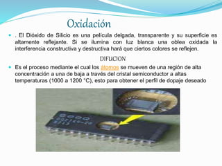Oxidación
 . El Dióxido de Silicio es una película delgada, transparente y su superficie es
altamente reflejante. Si se ilumina con luz blanca una oblea oxidada la
interferencia constructiva y destructiva hará que ciertos colores se reflejen.
DIFUCION
 Es el proceso mediante el cual los átomos se mueven de una región de alta
concentración a una de baja a través del cristal semiconductor a altas
temperaturas (1000 a 1200 °C), esto para obtener el perfil de dopaje deseado
 