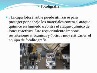  Fotoligrafia
 . La capa fotosensible puede utilizarse para
proteger por debajo los materiales contra el ataque
químico en húmedo o contra el ataque químico de
iones reactivos. Este requerimiento impone
restricciones mecánicas y ópticas muy críticas en el
equipo de fotolitografía
 