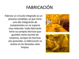FABRICACIÓN
Fabricar un circuito integrado es un
proceso complejo, ya que tiene
una alta integración de
componentes en un espacio
muy reducido. Cada fabricante
tiene sus propias técnicas que
guardan como secreto de
empresa, aunque las técnicas
son parecidas. La fabricación se
realiza en las llamadas salas
limpias.
 