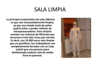 SALA LIMPIA
La principal característica de estas fábricas
es que son inmaculadamente limpias,
ya que una simple mota de polvo
podría echar a perder millares de
microprocesadores. Para evitarlo
cuentan con sistemas de filtración que
renuevan el aire diez veces por minuto.
Es decir, son 10.000 veces más limpias
que un quirófano. Sus trabajadores van
completamente forrados con un traje
estéril que una persona poco
familiarizada tardaría más de media
hora en ponerse.
 
