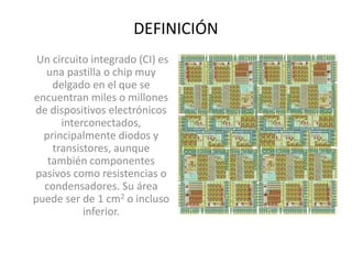 DEFINICIÓN
Un circuito integrado (CI) es
una pastilla o chip muy
delgado en el que se
encuentran miles o millones
de dispositivos electrónicos
interconectados,
principalmente diodos y
transistores, aunque
también componentes
pasivos como resistencias o
condensadores. Su área
puede ser de 1 cm2 o incluso
inferior.
 