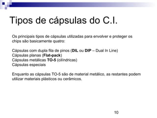 10
Tipos de cápsulas do C.I.
Os principais tipos de cápsulas utilizadas para envolver e proteger os
chips são basicamente quatro:
Cápsulas com dupla fila de pinos (DIL ou DIP – Dual In Line)
Cápsulas planas (Flat-pack)
Cápsulas metálicas TO-5 (cilíndricas)
Cápsulas especiais
Enquanto as cápsulas TO-5 são de material metálico, as restantes podem
utilizar materiais plásticos ou cerâmicos.
 