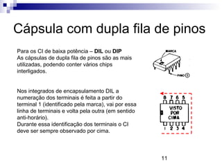 11
Cápsula com dupla fila de pinos
Para os CI de baixa potência – DIL ou DIP
As cápsulas de dupla fila de pinos são as mais
utilizadas, podendo conter vários chips
interligados.
Nos integrados de encapsulamento DIL a
numeração dos terminais é feita a partir do
terminal 1 (identificado pela marca), vai por essa
linha de terminais e volta pela outra (em sentido
anti-horário).
Durante essa identificação dos terminais o CI
deve ser sempre observado por cima.
 