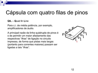 12
Cápsula com quatro filas de pinos
QIL – Quad In Line
Para c.i. de média potência, por exemplo,
amplificadores de áudio.
A principal razão da linha quádrupla de pinos é
o de permitir um maior afastamento das
respectivas “ilhas” de ligação no circuito
impresso, de forma que pistas mais largas
(portanto para correntes maiores) possam ser
ligadas a tais “ilhas”.
1
 