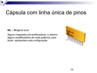 13
Cápsula com linha única de pinos
SIL – Single In Line
Alguns integrados pré-amlificadores, e mesmo
alguns amplificadores de certa potência, para
áudio, apresentam esta configuração. 1
 