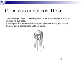 15
Cápsulas metálicas TO-5
Têm um corpo cilíndrico metálico, com os terminais dispostos em linha
circular, na sua base.
A contagem dos terminais inicia-se pela pequena marca, em sentido
horário, com o componente visto por baixo.
 