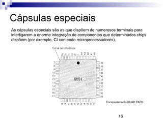 16
Cápsulas especiais
As cápsulas especiais são as que dispõem de numerosos terminais para
interligarem a enorme integração de componentes que determinados chips
dispõem (por exemplo, CI contendo microprocessadores).
Encapsulamento QUAD PACK
 