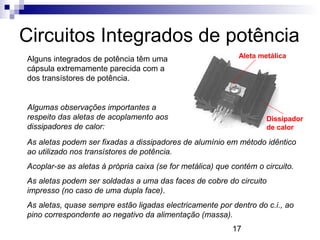 17
Circuitos Integrados de potência
Alguns integrados de potência têm uma
cápsula extremamente parecida com a
dos transístores de potência.
Algumas observações importantes a
respeito das aletas de acoplamento aos
dissipadores de calor:
Aleta metálica
Dissipador
de calor
As aletas podem ser fixadas a dissipadores de alumínio em método idêntico
ao utilizado nos transístores de potência.
Acoplar-se as aletas à própria caixa (se for metálica) que contém o circuito.
As aletas podem ser soldadas a uma das faces de cobre do circuito
impresso (no caso de uma dupla face).
As aletas, quase sempre estão ligadas electricamente por dentro do c.i., ao
pino correspondente ao negativo da alimentação (massa).
 