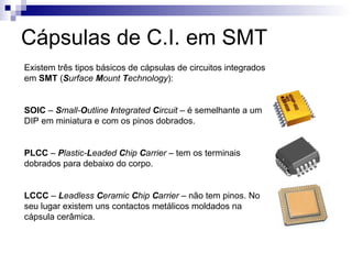 Cápsulas de C.I. em SMT
Existem três tipos básicos de cápsulas de circuitos integrados
em SMT (Surface Mount Technology):
SOIC – Small-Outline Integrated Circuit – é semelhante a um
DIP em miniatura e com os pinos dobrados.
PLCC – Plastic-Leaded Chip Carrier – tem os terminais
dobrados para debaixo do corpo.
LCCC – Leadless Ceramic Chip Carrier – não tem pinos. No
seu lugar existem uns contactos metálicos moldados na
cápsula cerâmica.
 