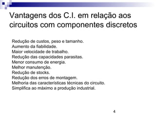 4
Vantagens dos C.I. em relação aos
circuitos com componentes discretos
Redução de custos, peso e tamanho.
Aumento da fiabilidade.
Maior velocidade de trabalho.
Redução das capacidades parasitas.
Menor consumo de energia.
Melhor manutenção.
Redução de stocks.
Redução dos erros de montagem.
Melhoria das características técnicas do circuito.
Simplifica ao máximo a produção industrial.
 