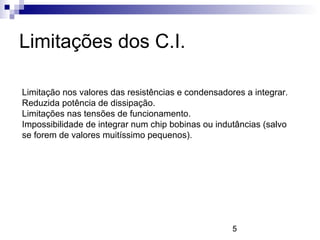5
Limitações dos C.I.
Limitação nos valores das resistências e condensadores a integrar.
Reduzida potência de dissipação.
Limitações nas tensões de funcionamento.
Impossibilidade de integrar num chip bobinas ou indutâncias (salvo
se forem de valores muitíssimo pequenos).
 