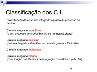 6
Classificação dos C.I.
Classificação dos circuitos integrados quanto ao processo de
fabrico:
Circuito integrado monolítico
(o seu processo de fabrico baseia-se na técnica planar)
Circuito integrado pelicular
(película delgada – thin-film - ou película grossa – thick-film)
Circuito integrado multiplaca
Circuito integrado híbrido
(combinação das técnicas de integração monolítica e pelicular)
 