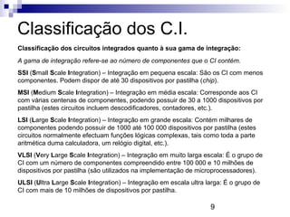 9
Classificação dos C.I.
Classificação dos circuitos integrados quanto à sua gama de integração:
A gama de integração refere-se ao número de componentes que o CI contém.
SSI (Small Scale Integration) – Integração em pequena escala: São os CI com menos
componentes. Podem dispor de até 30 dispositivos por pastilha (chip).
MSI (Medium Scale Integration) – Integração em média escala: Corresponde aos CI
com várias centenas de componentes, podendo possuir de 30 a 1000 dispositivos por
pastilha (estes circuitos incluem descodificadores, contadores, etc.).
LSI (Large Scale Integration) – Integração em grande escala: Contém milhares de
componentes podendo possuir de 1000 até 100 000 dispositivos por pastilha (estes
circuitos normalmente efectuam funções lógicas complexas, tais como toda a parte
aritmética duma calculadora, um relógio digital, etc.).
VLSI (Very Large Scale Integration) – Integração em muito larga escala: É o grupo de
CI com um número de componentes compreendido entre 100 000 e 10 milhões de
dispositivos por pastilha (são utilizados na implementação de microprocessadores).
ULSI (Ultra Large Scale Integration) – Integração em escala ultra larga: É o grupo de
CI com mais de 10 milhões de dispositivos por pastilha.
 
