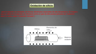 Oxidación de silicio
para la reacción se necesitan de hornos ultralimpios especiales de alta temperatura. El Oxígeno
que se utiliza en la reacción se introduce como un gas de alta pureza (proceso de “oxidación
seca”) o como vapor (“oxidación húmeda”).
 