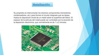 Su propósito es interconectar los diversos componentes (transistores,
condensadores, etc.) para formar el circuito integrado que se desea,
implica la deposición inicial de un metal sobre la superficie del Silicio. El
espesor de la película del metal puede ser controlado por la duración de
la deposición electrónica, que normalmente es de 1 a 2 minutos.
 
