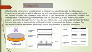 la fotolitografía, primeramente se debe recubrir la oblea con una capa fotosensible llamada sustancia
fotoendurecible que utiliza una técnica llamada “de giro”; después de esto se utilizará una placa fotográfica
con patrones dibujados para exponer de forma selectiva la capa fotosensible a la iluminación ultravioleta. Las
áreas opuestas se ablandarán y podrán ser removidas con un químico, y de esta manera, producir con
precisión geometrías de superficies muy finas. La capa fotosensible puede utilizarse para proteger por debajo
los materiales contra el ataque químico en húmedo o contra el ataque químico de iones reactivos. Este
requerimiento impone restricciones mecánicas y ópticas muy críticas en el equipo de fotolitografía.
Fotolitografía
 