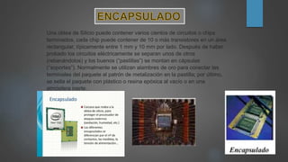Una oblea de Silicio puede contener varios cientos de circuitos o chips
terminados, cada chip puede contener de 10 o más transistores en un área
rectangular, típicamente entre 1 mm y 10 mm por lado. Después de haber
probado los circuitos eléctricamente se separan unos de otros
(rebanándolos) y los buenos (“pastillas”) se montan en cápsulas
(“soportes”). Normalmente se utilizan alambres de oro para conectar las
terminales del paquete al patrón de metalización en la pastilla; por último,
se sella el paquete con plástico o resina epóxica al vacío o en una
atmósfera inerte.
 