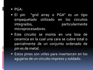 PGA:
 El pin

“grid array o PGA” es un tipo
empaquetado utilizado en los circuitos
integrados,
particularmente
microprocesadores.
 Este circuito se monta en una losa de
ceramica en la cual una cara se cubre total o
parcialmente de un conjunto ordenado de
pin es de metal.
 Estos pines son utiles para insertarcen en los
agujeros de un circuito impreso y soldado.

 