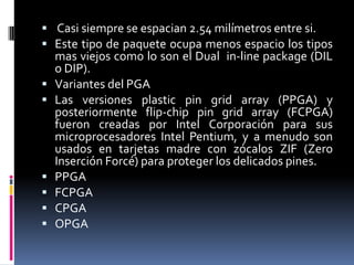  Casi siempre se espacian 2.54 milímetros entre si.
 Este tipo de paquete ocupa menos espacio los tipos









mas viejos como lo son el Dual in-line package (DIL
o DIP).
Variantes del PGA
Las versiones plastic pin grid array (PPGA) y
posteriormente flip-chip pin grid array (FCPGA)
fueron creadas por Intel Corporación para sus
microprocesadores Intel Pentium, y a menudo son
usados en tarjetas madre con zócalos ZIF (Zero
Inserción Forcé) para proteger los delicados pines.
PPGA
FCPGA
CPGA
OPGA

 