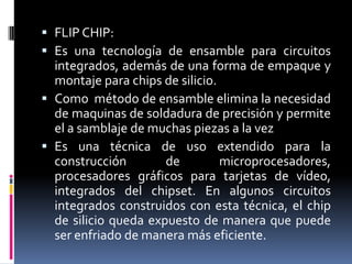  FLIP CHIP:
 Es una tecnología de ensamble para circuitos

integrados, además de una forma de empaque y
montaje para chips de silicio.
 Como método de ensamble elimina la necesidad
de maquinas de soldadura de precisión y permite
el a samblaje de muchas piezas a la vez
 Es una técnica de uso extendido para la
construcción
de
microprocesadores,
procesadores gráficos para tarjetas de vídeo,
integrados del chipset. En algunos circuitos
integrados construidos con esta técnica, el chip
de silicio queda expuesto de manera que puede
ser enfriado de manera más eficiente.

 