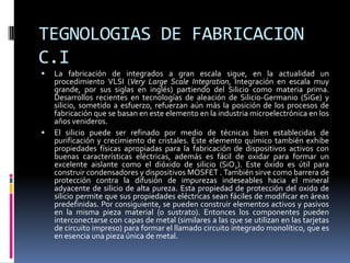 TEGNOLOGIAS DE FABRICACION
C.I




La fabricación de integrados a gran escala sigue, en la actualidad un
procedimiento VLSI (Very Large Scale Integration, Integración en escala muy
grande, por sus siglas en inglés) partiendo del Silicio como materia prima.
Desarrollos recientes en tecnologías de aleación de Silicio-Germanio (SiGe) y
silicio, sometido a esfuerzo, refuerzan aún más la posición de los procesos de
fabricación que se basan en este elemento en la industria microelectrónica en los
años venideros.
El silicio puede ser refinado por medio de técnicas bien establecidas de
purificación y crecimiento de cristales. Este elemento químico también exhibe
propiedades físicas apropiadas para la fabricación de dispositivos activos con
buenas características eléctricas, además es fácil de oxidar para formar un
excelente aislante como el dióxido de silicio (SiO2). Este óxido es útil para
construir condensadores y dispositivos MOSFET . También sirve como barrera de
protección contra la difusión de impurezas indeseables hacia el mineral
adyacente de silicio de alta pureza. Esta propiedad de protección del oxido de
silicio permite que sus propiedades eléctricas sean fáciles de modificar en áreas
predefinidas. Por consiguiente, se pueden construir elementos activos y pasivos
en la misma pieza material (o sustrato). Entonces los componentes pueden
interconectarse con capas de metal (similares a las que se utilizan en las tarjetas
de circuito impreso) para formar el llamado circuito integrado monolítico, que es
en esencia una pieza única de metal.

 