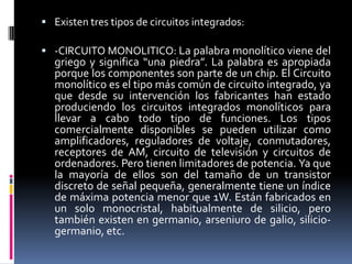  Existen tres tipos de circuitos integrados:

 -CIRCUITO MONOLITICO: La palabra monolítico viene del

griego y significa “una piedra”. La palabra es apropiada
porque los componentes son parte de un chip. El Circuito
monolítico es el tipo más común de circuito integrado, ya
que desde su intervención los fabricantes han estado
produciendo los circuitos integrados monolíticos para
llevar a cabo todo tipo de funciones. Los tipos
comercialmente disponibles se pueden utilizar como
amplificadores, reguladores de voltaje, conmutadores,
receptores de AM, circuito de televisión y circuitos de
ordenadores. Pero tienen limitadores de potencia. Ya que
la mayoría de ellos son del tamaño de un transistor
discreto de señal pequeña, generalmente tiene un índice
de máxima potencia menor que 1W. Están fabricados en
un solo monocristal, habitualmente de silicio, pero
también existen en germanio, arseniuro de galio, siliciogermanio, etc.

 