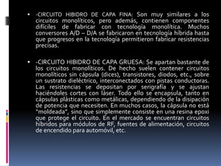

-CIRCUITO HIBIDRO DE CAPA FINA: Son muy similares a los

circuitos monolíticos, pero además, contienen componentes
difíciles de fabricar con tecnología monolítica. Muchos
conversores A/D – D/A se fabricaron en tecnología híbrida hasta
que progresos en la tecnología permitieron fabricar resistencias
precisas.
 -CIRCUITO HIBIDRO DE CAPA GRUESA: Se apartan bastante de

los circuitos monolíticos. De hecho suelen contener circuitos
monolíticos sin cápsula (dices), transistores, diodos, etc., sobre
un sustrato dieléctrico, interconectados con pistas conductoras.
Las resistencias se depositan por serigrafía y se ajustan
haciéndoles cortes con láser. Todo ello se encapsula, tanto en
cápsulas plásticas como metálicas, dependiendo de la disipación
de potencia que necesiten. En muchos casos, la cápsula no está
“moldeada”, sino que simplemente consiste en una resina epoxi
que protege el circuito. En el mercado se encuentran circuitos
híbridos para módulos de RF, fuentes de alimentación, circuitos
de encendido para automóvil, etc.

 