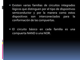  Existen varias familias de circuitos integrados
lógicos que distinguen por el tipo de dispositivos
semiconductor y por la manera como estos

dispositivos son interconectados
conformación de las compuertas.

para

la

 El circuito básico en cada familia es una
compuerta NAND o una NOR.

 