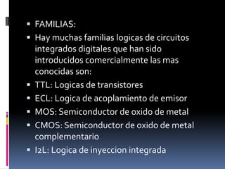  FAMILIAS:

 Hay muchas familias logicas de circuitos
integrados digitales que han sido
introducidos comercialmente las mas








conocidas son:
TTL: Logicas de transistores
ECL: Logica de acoplamiento de emisor
MOS: Semiconductor de oxido de metal
CMOS: Semiconductor de oxido de metal
complementario
I2L: Logica de inyeccion integrada

 