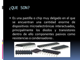 ¿QUE SON?
 Es una pastilla o chip muy delgado en el que

se encuentran una cantidad enorme de
dispositivos microelectrónicas interactuados,
principalmente los diodos y transistores
dentro de ello componentes pasivos como
resistencias o condensadores .

 