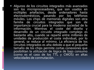  Algunos de los circuitos integrados más avanzados

son los microprocesadores, que son usados en
múltiples artefactos, desde ordenadores hasta
electrodomésticos, pasando por los teléfonos
móviles. Los chips de memorias digitales son otra
familia de circuitos integrados que son de
importancia crucial para la moderna sociedad de la
información. Mientras el coste del diseño y
desarrollo de un circuido integrado complejo es
bastante alto, cuando se reparte entre millones de
unidades de producción el coste individual, por lo
general, se reduce al mínimo. La eficiencia de los
circuitos integrados es alta debido a que el pequeño
tamaño de los chips permite cortas conexiones que
posibilitan la utilización de lógica de bajo consumo
(como es el caso de los TTL y CMOS) en altas
velocidades de conmutación.

 