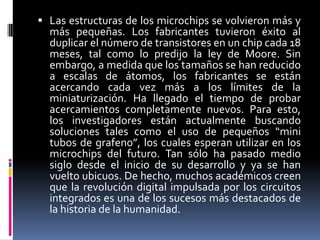  Las estructuras de los microchips se volvieron más y

más pequeñas. Los fabricantes tuvieron éxito al
duplicar el número de transistores en un chip cada 18
meses, tal como lo predijo la ley de Moore. Sin
embargo, a medida que los tamaños se han reducido
a escalas de átomos, los fabricantes se están
acercando cada vez más a los límites de la
miniaturización. Ha llegado el tiempo de probar
acercamientos completamente nuevos. Para esto,
los investigadores están actualmente buscando
soluciones tales como el uso de pequeños “mini
tubos de grafeno”, los cuales esperan utilizar en los
microchips del futuro. Tan sólo ha pasado medio
siglo desde el inicio de su desarrollo y ya se han
vuelto ubicuos. De hecho, muchos académicos creen
que la revolución digital impulsada por los circuitos
integrados es una de los sucesos más destacados de
la historia de la humanidad.

 