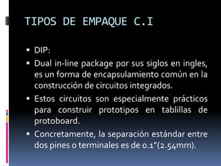 TIPOS DE EMPAQUE C.I
 DIP:
 Dual in-line package por sus siglos en ingles,

es un forma de encapsulamiento común en la
construcción de circuitos integrados.
 Estos circuitos son especialmente prácticos
para construir prototipos en tablillas de
protoboard.
 Concretamente, la separación estándar entre
dos pines o terminales es de 0.1”(2.54mm).

 