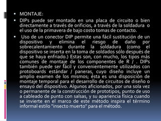  MONTAJE:
 DIPs puede ser montado en una placa de circuito o bien

directamente a través de orificios, a través de la soldadura o
el uso de la primavera de bajo costo tomas de contacto.
 Uso de un conector DIP permite una fácil sustitución de un
dispositivo y elimina el riesgo de daño por
sobrecalentamiento durante la soldadura (como el
dispositivo se inserta en la toma de soldados sólo después de
que se haya enfriado.) Estas son, con mucho, los tipos más
comunes de montaje de los componentes de R / . DIPs
también puede ser fácil y convenientemente utilizados con
protoboards estándar / paneras, cuyo diseño incluye un
amplio examen de los mismos; ésta es una disposición de
montaje temporal para el desarrollo de circuitos de diseño o
ensayo del dispositivo. Algunos aficionados, por una sola vez
o permanente de la construcción de prototipos, punto de uso
a cableado de punto con salsas, y su apariencia física cuando
se invierte en el marco de este método inspira el término
informal estilo "insecto muerto" para el método.

 