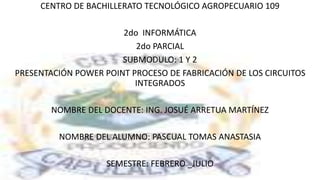 CENTRO DE BACHILLERATO TECNOLÓGICO AGROPECUARIO 109
2do INFORMÁTICA
2do PARCIAL
SUBMODULO: 1 Y 2
PRESENTACIÓN POWER POINT PROCESO DE FABRICACIÓN DE LOS CIRCUITOS
INTEGRADOS
NOMBRE DEL DOCENTE: ING. JOSUÉ ARRETUA MARTÍNEZ
NOMBRE DEL ALUMNO: PASCUAL TOMAS ANASTASIA
SEMESTRE: FEBRERO _JULIO
 