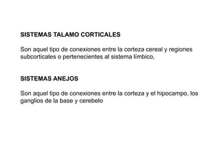 SISTEMAS TALAMO CORTICALES
Son aquel tipo de conexiones entre la corteza cereal y regiones
subcorticales o pertenecientes al sistema límbico,
SISTEMAS ANEJOS
Son aquel tipo de conexiones entre la corteza y el hipocampo, los
ganglios de la base y cerebelo
 