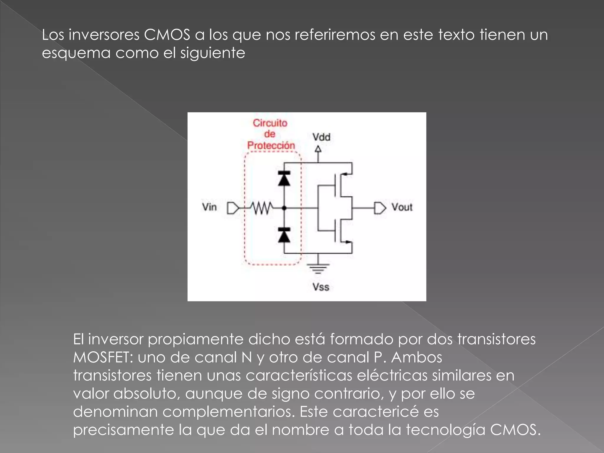 El inversor propiamente dicho está formado por dos transistores
MOSFET: uno de canal N y otro de canal P. Ambos
transistores tienen unas características eléctricas similares en
valor absoluto, aunque de signo contrario, y por ello se
denominan complementarios. Este caractericé es
precisamente la que da el nombre a toda la tecnología CMOS.
Los inversores CMOS a los que nos referiremos en este texto tienen un
esquema como el siguiente
 