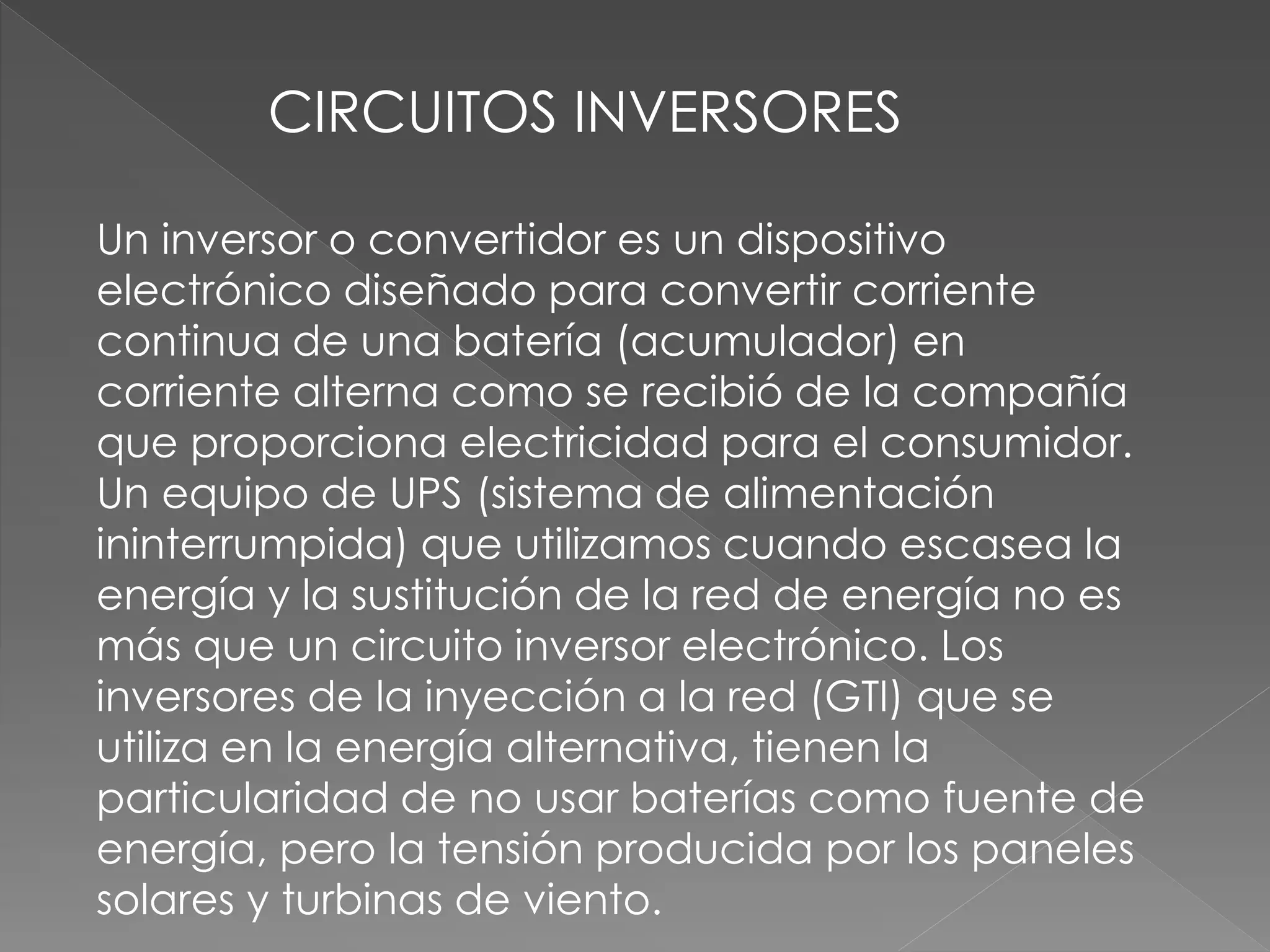 CIRCUITOS INVERSORES
Un inversor o convertidor es un dispositivo
electrónico diseñado para convertir corriente
continua de una batería (acumulador) en
corriente alterna como se recibió de la compañía
que proporciona electricidad para el consumidor.
Un equipo de UPS (sistema de alimentación
ininterrumpida) que utilizamos cuando escasea la
energía y la sustitución de la red de energía no es
más que un circuito inversor electrónico. Los
inversores de la inyección a la red (GTI) que se
utiliza en la energía alternativa, tienen la
particularidad de no usar baterías como fuente de
energía, pero la tensión producida por los paneles
solares y turbinas de viento.
 