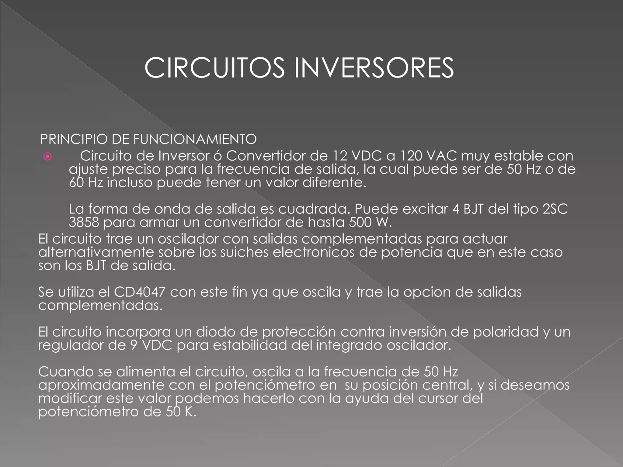 PRINCIPIO DE FUNCIONAMIENTO
 Circuito de Inversor ó Convertidor de 12 VDC a 120 VAC muy estable con
ajuste preciso para la frecuencia de salida, la cual puede ser de 50 Hz o de
60 Hz incluso puede tener un valor diferente.
La forma de onda de salida es cuadrada. Puede excitar 4 BJT del tipo 2SC
3858 para armar un convertidor de hasta 500 W.
El circuito trae un oscilador con salidas complementadas para actuar
alternativamente sobre los suiches electronicos de potencia que en este caso
son los BJT de salida.
Se utiliza el CD4047 con este fin ya que oscila y trae la opcion de salidas
complementadas.
El circuito incorpora un diodo de protección contra inversión de polaridad y un
regulador de 9 VDC para estabilidad del integrado oscilador.
Cuando se alimenta el circuito, oscila a la frecuencia de 50 Hz
aproximadamente con el potenciómetro en su posición central, y si deseamos
modificar este valor podemos hacerlo con la ayuda del cursor del
potenciómetro de 50 K.
CIRCUITOS INVERSORES
 