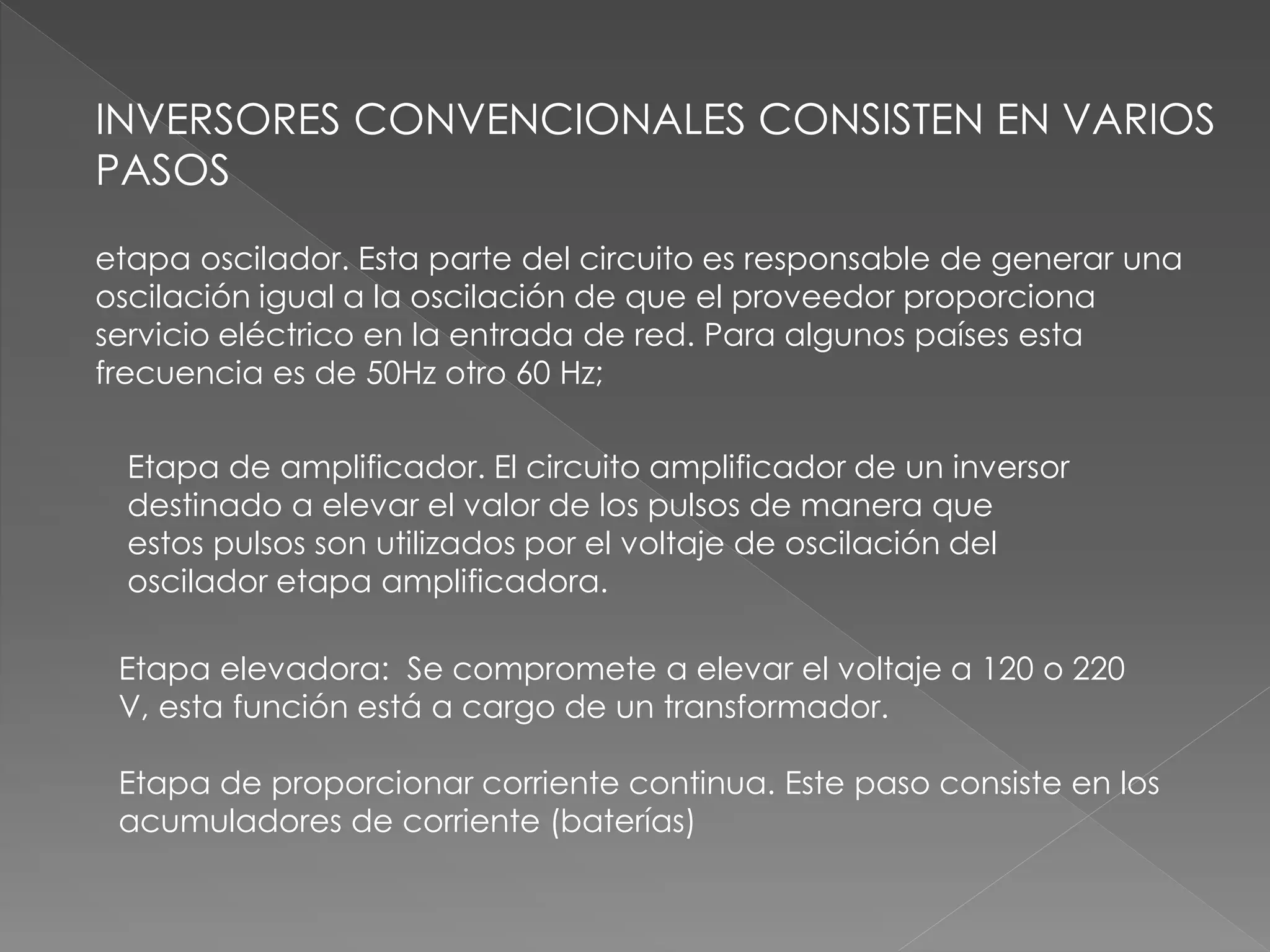 INVERSORES CONVENCIONALES CONSISTEN EN VARIOS
PASOS
etapa oscilador. Esta parte del circuito es responsable de generar una
oscilación igual a la oscilación de que el proveedor proporciona
servicio eléctrico en la entrada de red. Para algunos países esta
frecuencia es de 50Hz otro 60 Hz;
Etapa de amplificador. El circuito amplificador de un inversor
destinado a elevar el valor de los pulsos de manera que
estos pulsos son utilizados por el voltaje de oscilación del
oscilador etapa amplificadora.
Etapa elevadora: Se compromete a elevar el voltaje a 120 o 220
V, esta función está a cargo de un transformador.
Etapa de proporcionar corriente continua. Este paso consiste en los
acumuladores de corriente (baterías)
 
