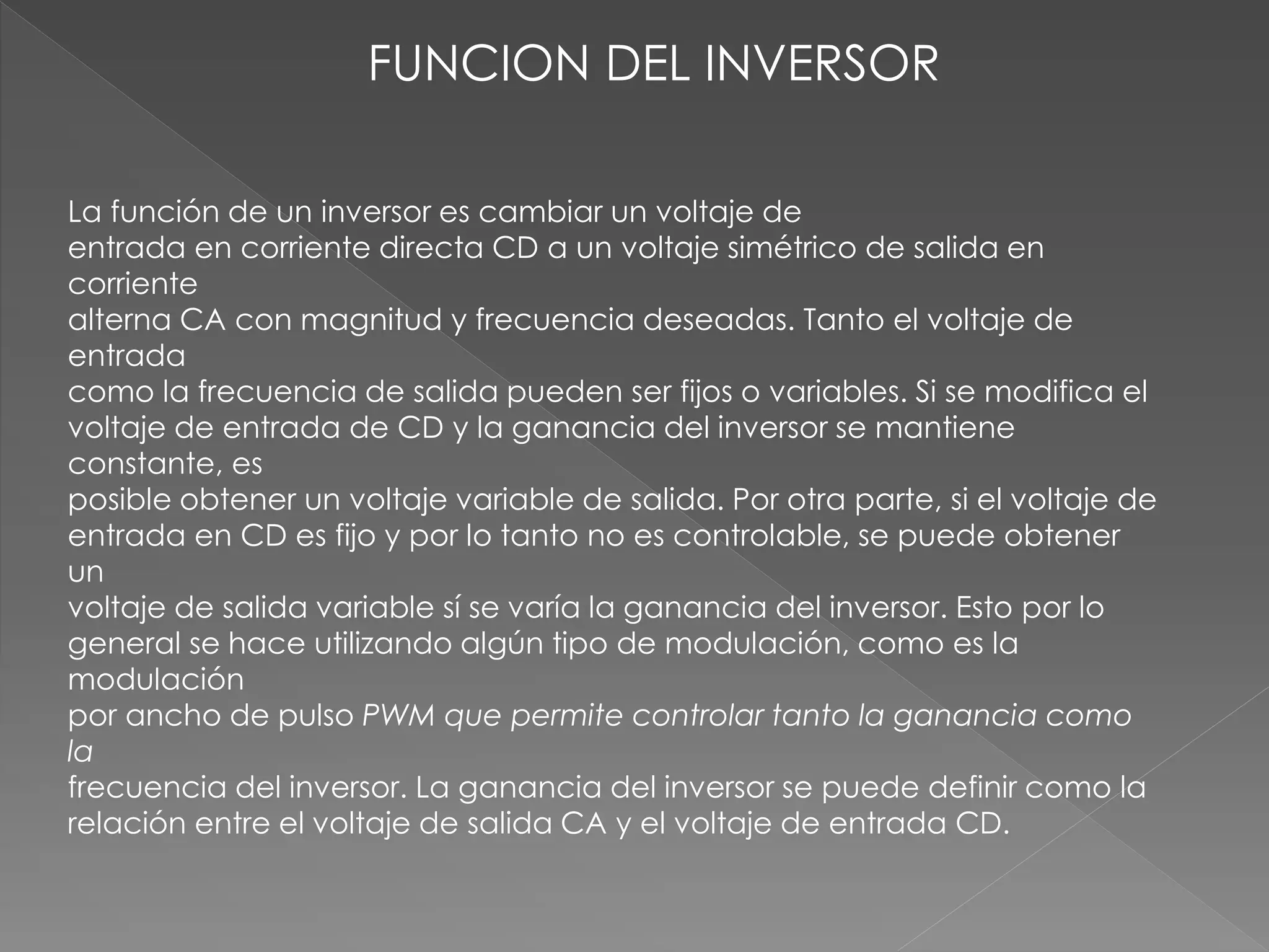 FUNCION DEL INVERSOR
La función de un inversor es cambiar un voltaje de
entrada en corriente directa CD a un voltaje simétrico de salida en
corriente
alterna CA con magnitud y frecuencia deseadas. Tanto el voltaje de
entrada
como la frecuencia de salida pueden ser fijos o variables. Si se modifica el
voltaje de entrada de CD y la ganancia del inversor se mantiene
constante, es
posible obtener un voltaje variable de salida. Por otra parte, si el voltaje de
entrada en CD es fijo y por lo tanto no es controlable, se puede obtener
un
voltaje de salida variable sí se varía la ganancia del inversor. Esto por lo
general se hace utilizando algún tipo de modulación, como es la
modulación
por ancho de pulso PWM que permite controlar tanto la ganancia como
la
frecuencia del inversor. La ganancia del inversor se puede definir como la
relación entre el voltaje de salida CA y el voltaje de entrada CD.
 